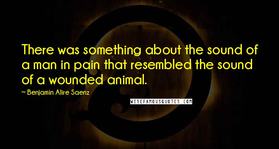 Benjamin Alire Saenz Quotes: There was something about the sound of a man in pain that resembled the sound of a wounded animal.