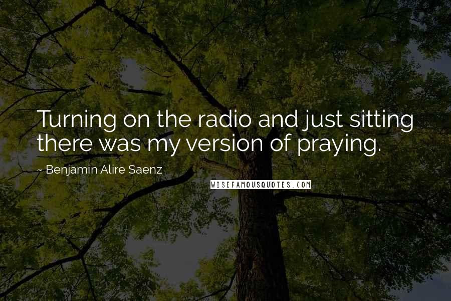 Benjamin Alire Saenz Quotes: Turning on the radio and just sitting there was my version of praying.