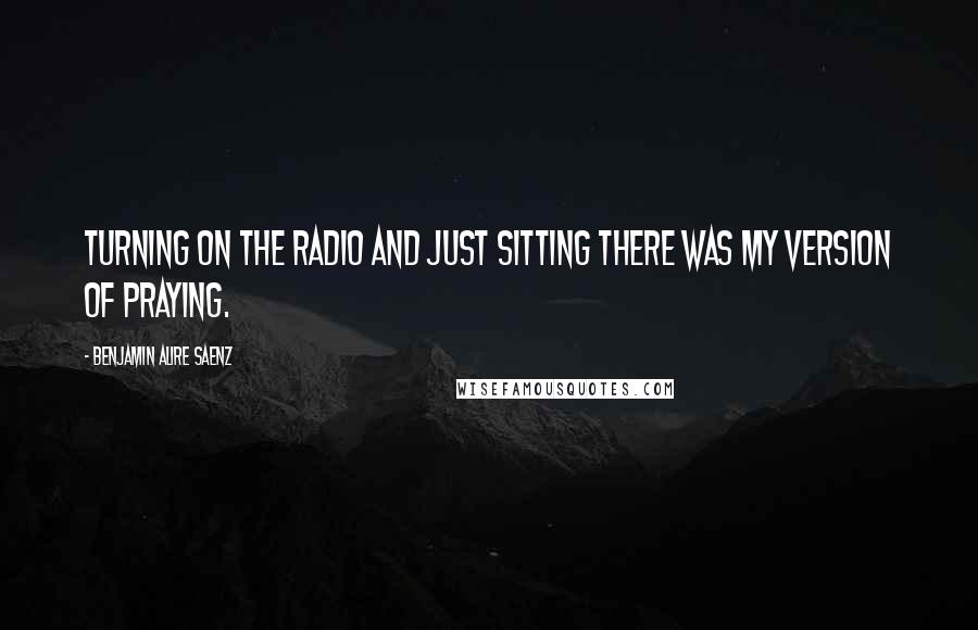 Benjamin Alire Saenz Quotes: Turning on the radio and just sitting there was my version of praying.