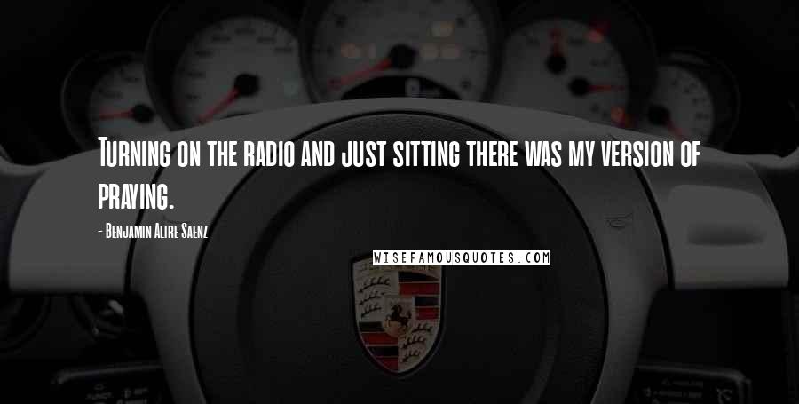 Benjamin Alire Saenz Quotes: Turning on the radio and just sitting there was my version of praying.