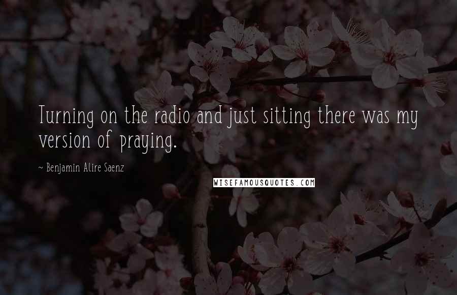 Benjamin Alire Saenz Quotes: Turning on the radio and just sitting there was my version of praying.