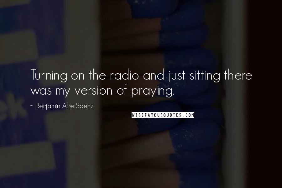 Benjamin Alire Saenz Quotes: Turning on the radio and just sitting there was my version of praying.