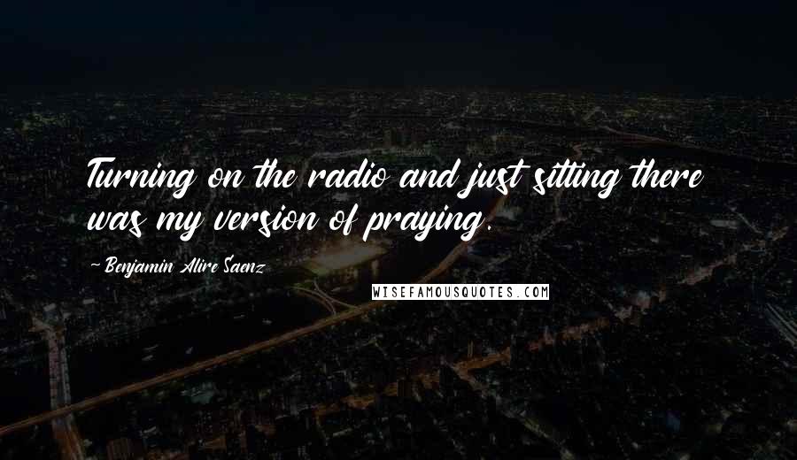 Benjamin Alire Saenz Quotes: Turning on the radio and just sitting there was my version of praying.