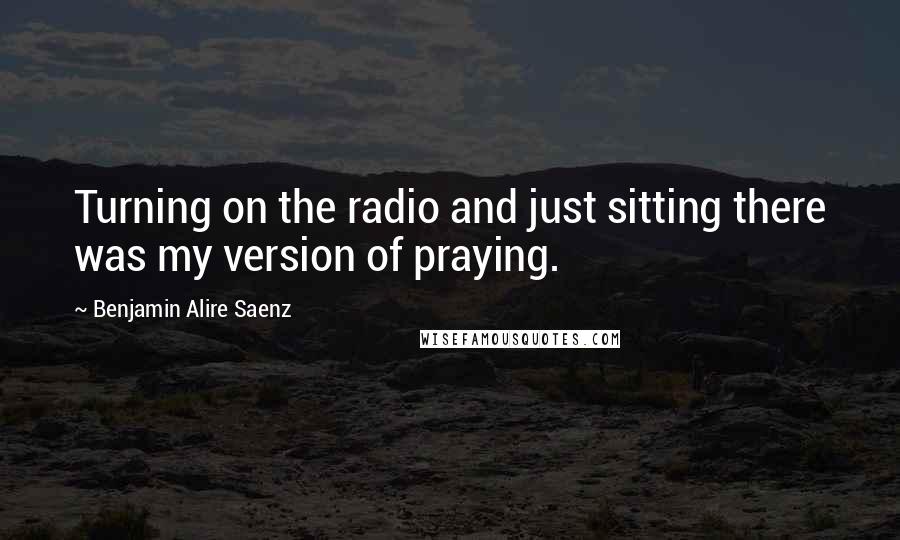 Benjamin Alire Saenz Quotes: Turning on the radio and just sitting there was my version of praying.