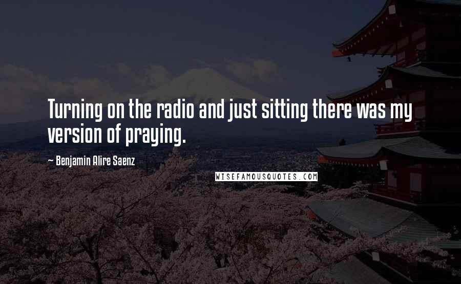 Benjamin Alire Saenz Quotes: Turning on the radio and just sitting there was my version of praying.