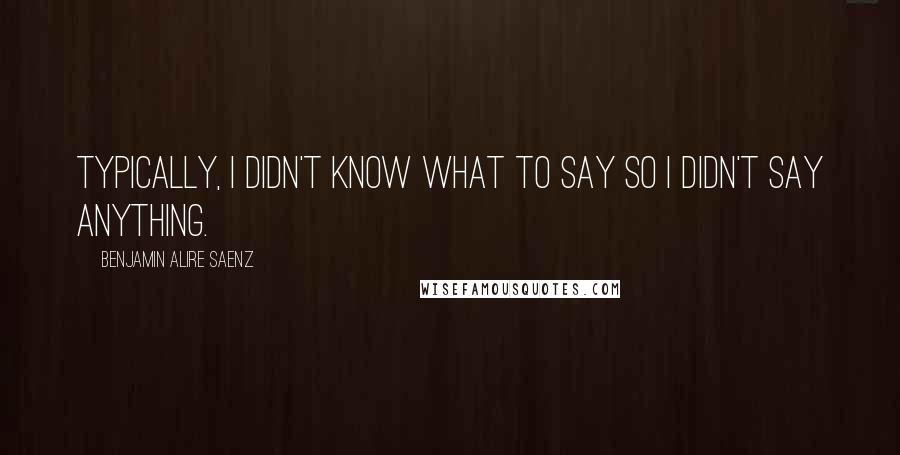 Benjamin Alire Saenz Quotes: Typically, I didn't know what to say so I didn't say anything.