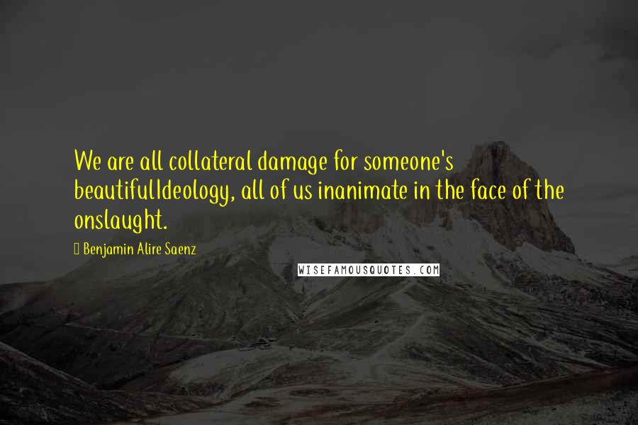 Benjamin Alire Saenz Quotes: We are all collateral damage for someone's beautifulIdeology, all of us inanimate in the face of the onslaught.