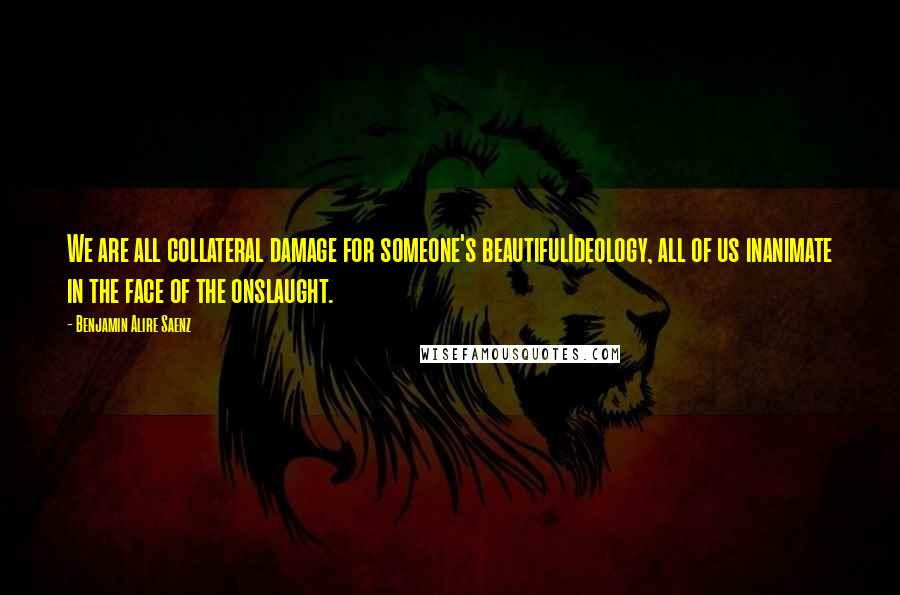 Benjamin Alire Saenz Quotes: We are all collateral damage for someone's beautifulIdeology, all of us inanimate in the face of the onslaught.