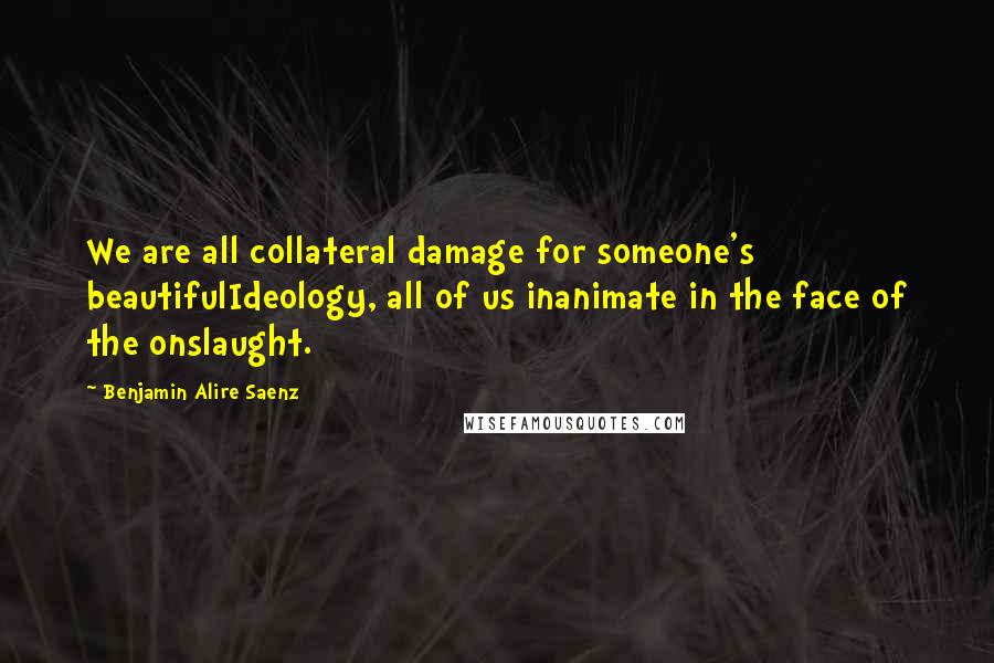 Benjamin Alire Saenz Quotes: We are all collateral damage for someone's beautifulIdeology, all of us inanimate in the face of the onslaught.