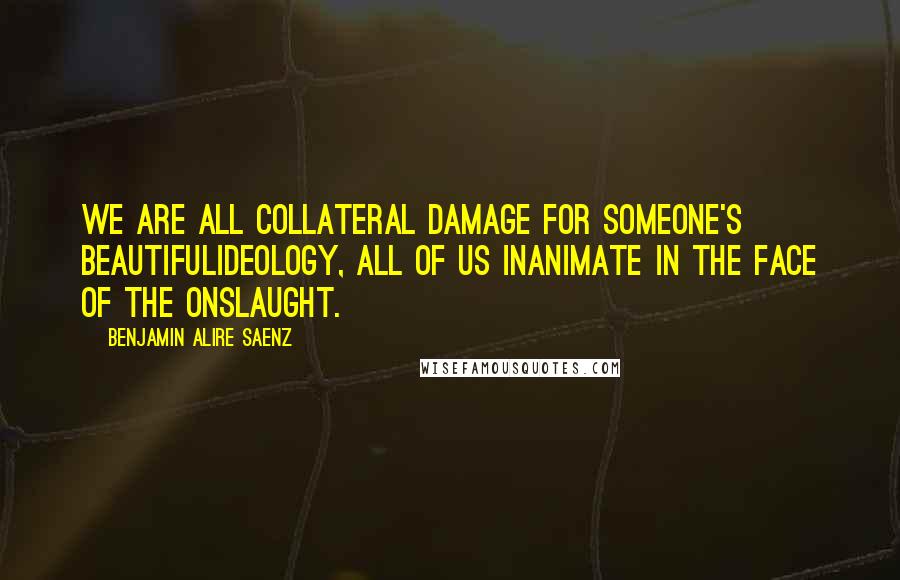 Benjamin Alire Saenz Quotes: We are all collateral damage for someone's beautifulIdeology, all of us inanimate in the face of the onslaught.