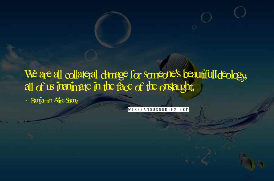 Benjamin Alire Saenz Quotes: We are all collateral damage for someone's beautifulIdeology, all of us inanimate in the face of the onslaught.