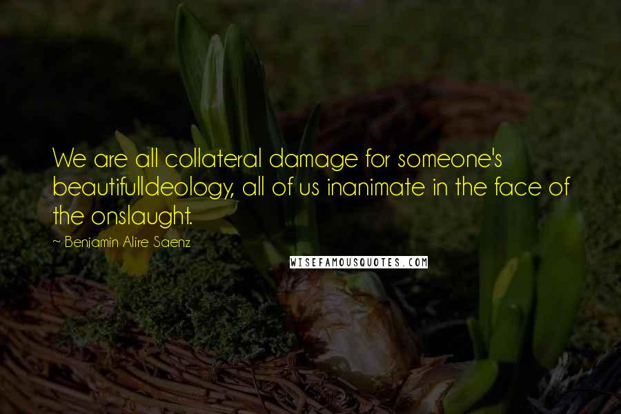 Benjamin Alire Saenz Quotes: We are all collateral damage for someone's beautifulIdeology, all of us inanimate in the face of the onslaught.