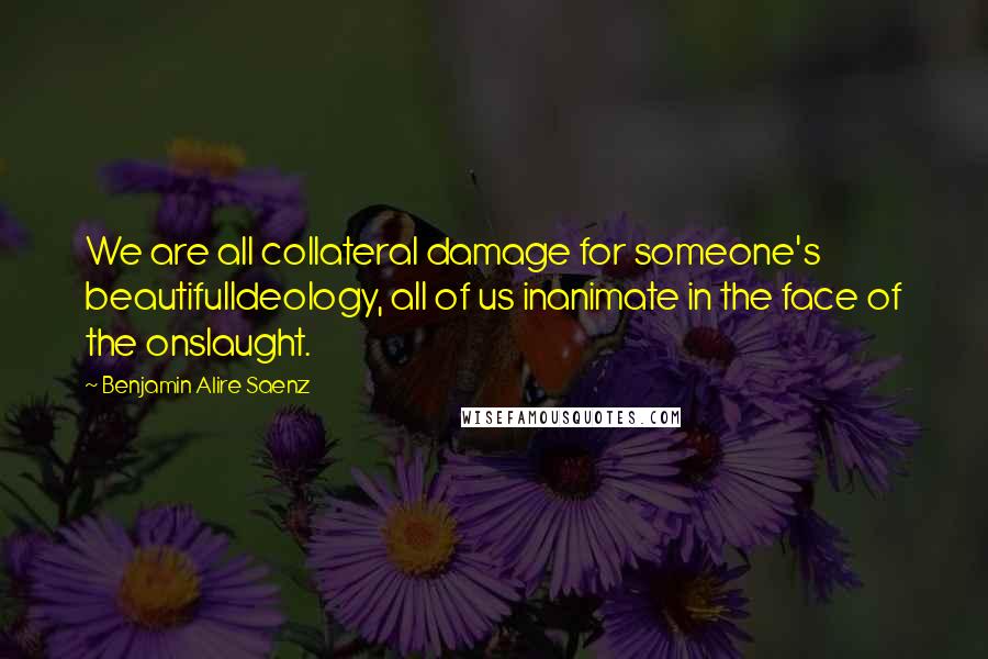 Benjamin Alire Saenz Quotes: We are all collateral damage for someone's beautifulIdeology, all of us inanimate in the face of the onslaught.