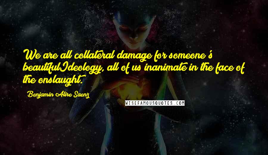 Benjamin Alire Saenz Quotes: We are all collateral damage for someone's beautifulIdeology, all of us inanimate in the face of the onslaught.