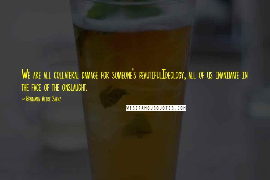 Benjamin Alire Saenz Quotes: We are all collateral damage for someone's beautifulIdeology, all of us inanimate in the face of the onslaught.