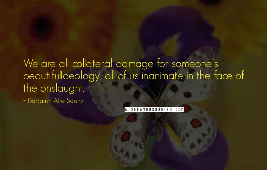 Benjamin Alire Saenz Quotes: We are all collateral damage for someone's beautifulIdeology, all of us inanimate in the face of the onslaught.