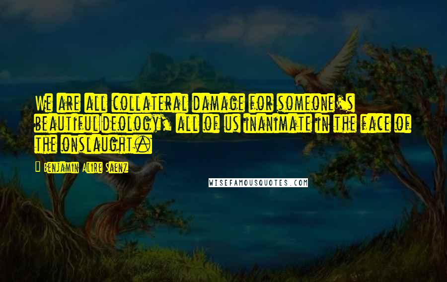 Benjamin Alire Saenz Quotes: We are all collateral damage for someone's beautifulIdeology, all of us inanimate in the face of the onslaught.