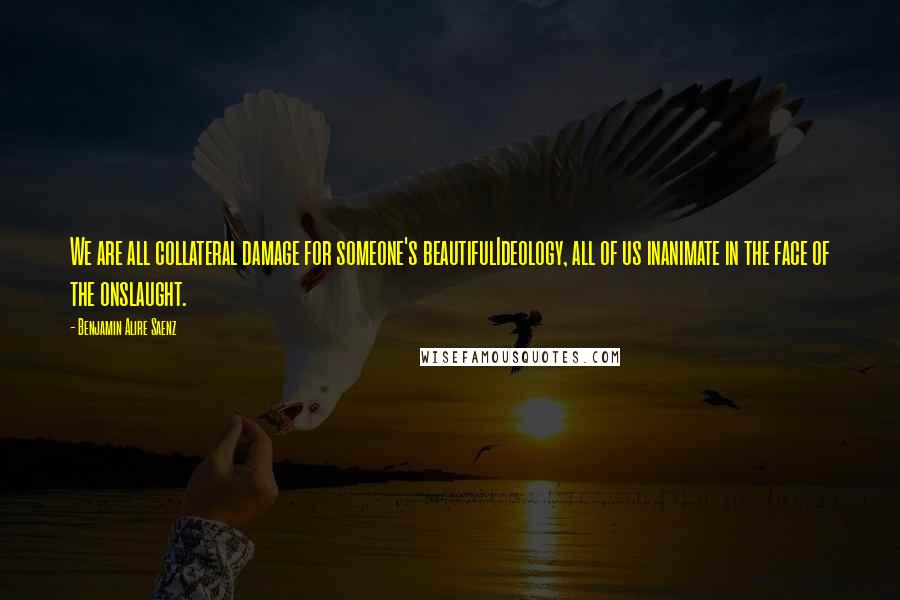 Benjamin Alire Saenz Quotes: We are all collateral damage for someone's beautifulIdeology, all of us inanimate in the face of the onslaught.