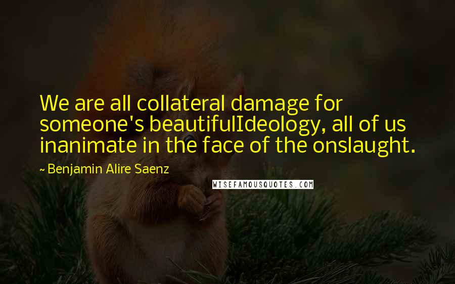 Benjamin Alire Saenz Quotes: We are all collateral damage for someone's beautifulIdeology, all of us inanimate in the face of the onslaught.