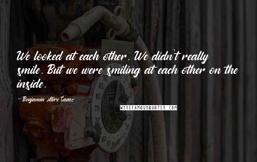 Benjamin Alire Saenz Quotes: We looked at each other. We didn't really smile. But we were smiling at each other on the inside.