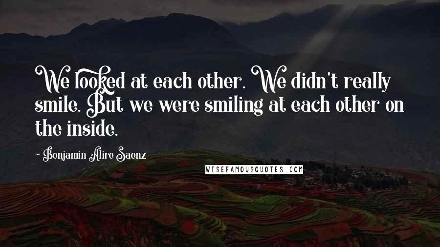 Benjamin Alire Saenz Quotes: We looked at each other. We didn't really smile. But we were smiling at each other on the inside.