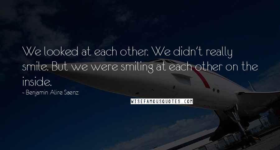 Benjamin Alire Saenz Quotes: We looked at each other. We didn't really smile. But we were smiling at each other on the inside.