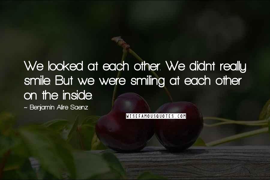 Benjamin Alire Saenz Quotes: We looked at each other. We didn't really smile. But we were smiling at each other on the inside.