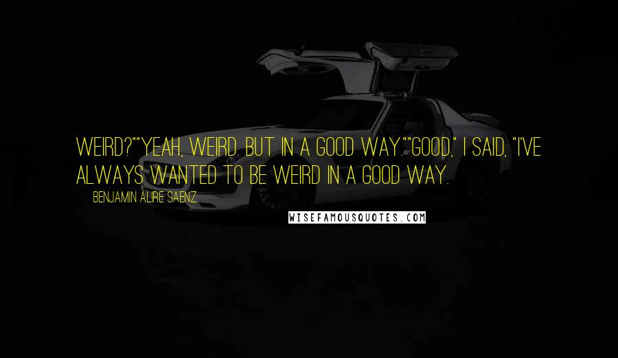 Benjamin Alire Saenz Quotes: Weird?""Yeah, weird. But in a good way.""Good," I said, "I've always wanted to be weird in a good way.