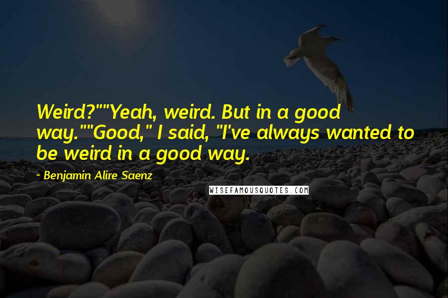 Benjamin Alire Saenz Quotes: Weird?""Yeah, weird. But in a good way.""Good," I said, "I've always wanted to be weird in a good way.