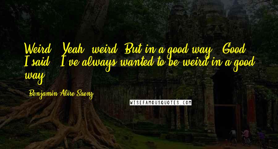 Benjamin Alire Saenz Quotes: Weird?""Yeah, weird. But in a good way.""Good," I said, "I've always wanted to be weird in a good way.