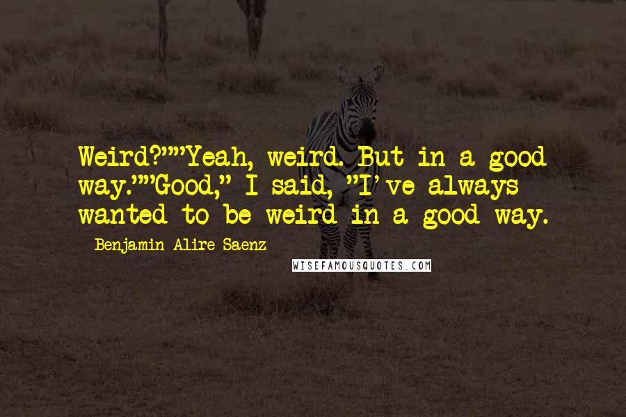 Benjamin Alire Saenz Quotes: Weird?""Yeah, weird. But in a good way.""Good," I said, "I've always wanted to be weird in a good way.