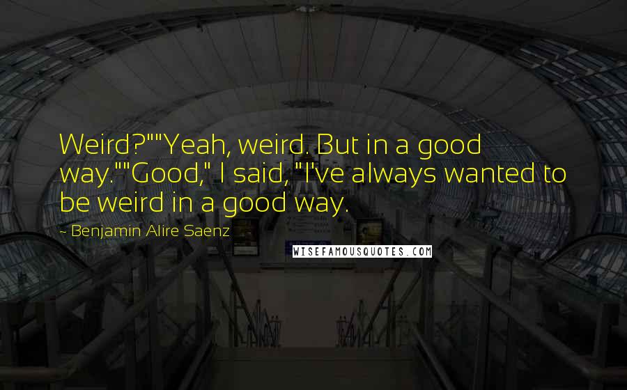 Benjamin Alire Saenz Quotes: Weird?""Yeah, weird. But in a good way.""Good," I said, "I've always wanted to be weird in a good way.