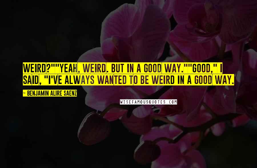 Benjamin Alire Saenz Quotes: Weird?""Yeah, weird. But in a good way.""Good," I said, "I've always wanted to be weird in a good way.