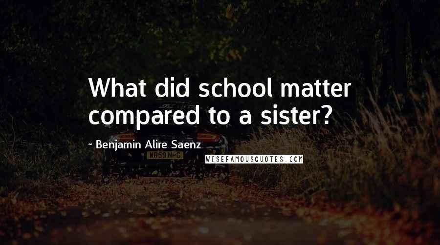 Benjamin Alire Saenz Quotes: What did school matter compared to a sister?