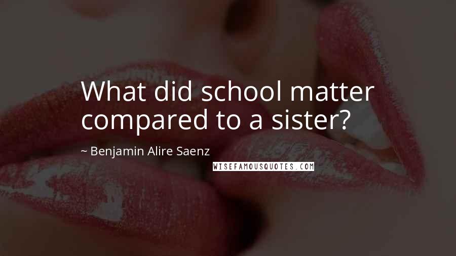 Benjamin Alire Saenz Quotes: What did school matter compared to a sister?