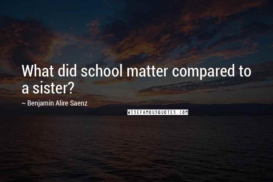 Benjamin Alire Saenz Quotes: What did school matter compared to a sister?