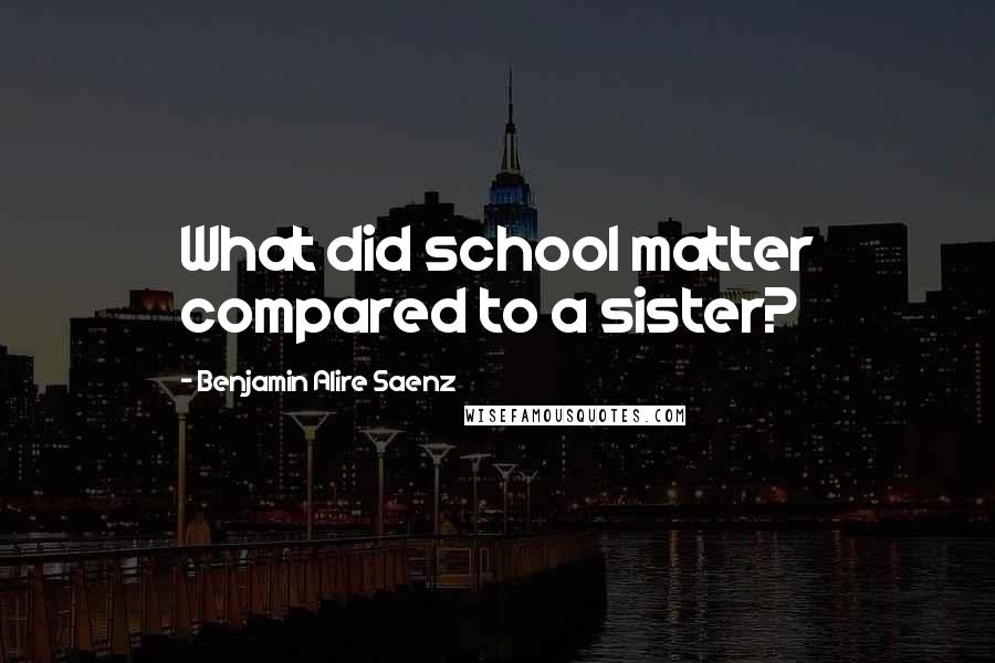 Benjamin Alire Saenz Quotes: What did school matter compared to a sister?