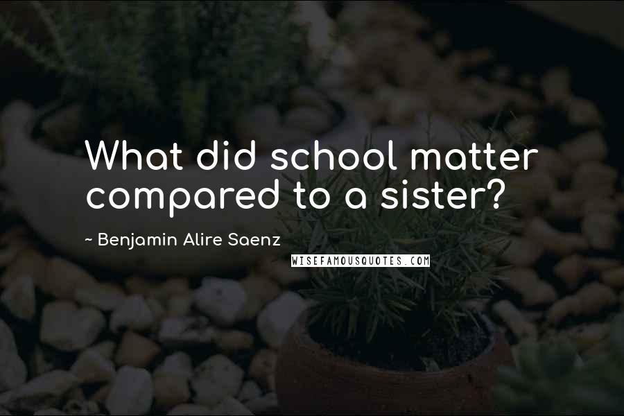 Benjamin Alire Saenz Quotes: What did school matter compared to a sister?