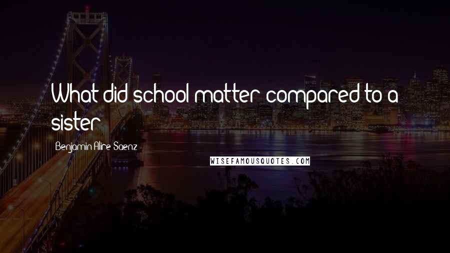 Benjamin Alire Saenz Quotes: What did school matter compared to a sister?