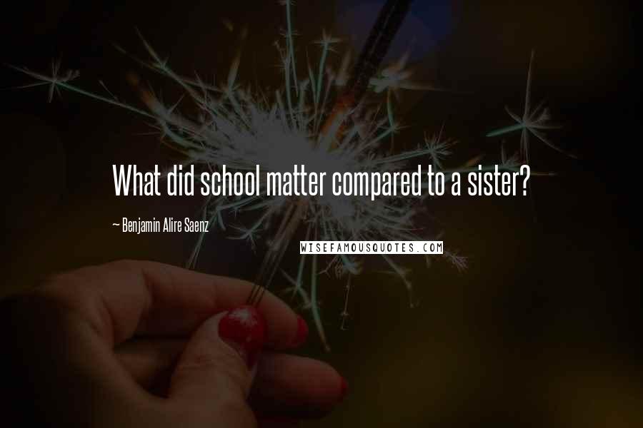Benjamin Alire Saenz Quotes: What did school matter compared to a sister?