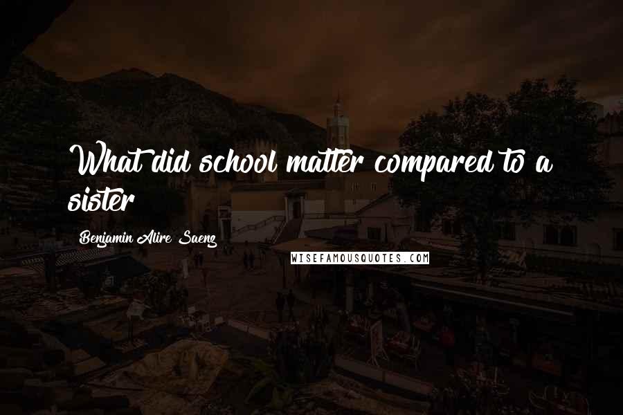 Benjamin Alire Saenz Quotes: What did school matter compared to a sister?