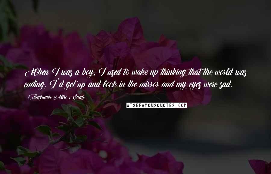 Benjamin Alire Saenz Quotes: When I was a boy, I used to wake up thinking that the world was ending. I'd get up and look in the mirror and my eyes were sad.