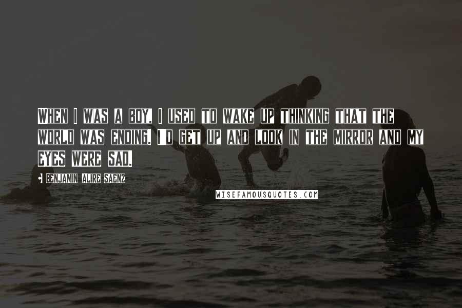 Benjamin Alire Saenz Quotes: When I was a boy, I used to wake up thinking that the world was ending. I'd get up and look in the mirror and my eyes were sad.