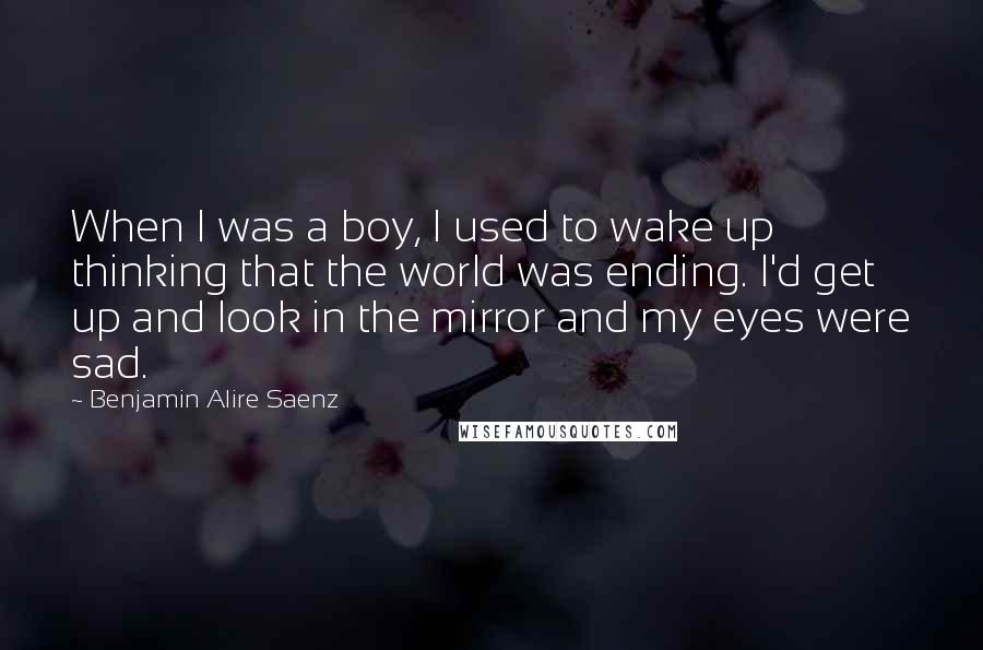 Benjamin Alire Saenz Quotes: When I was a boy, I used to wake up thinking that the world was ending. I'd get up and look in the mirror and my eyes were sad.