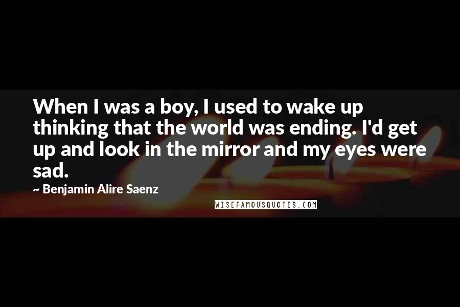 Benjamin Alire Saenz Quotes: When I was a boy, I used to wake up thinking that the world was ending. I'd get up and look in the mirror and my eyes were sad.
