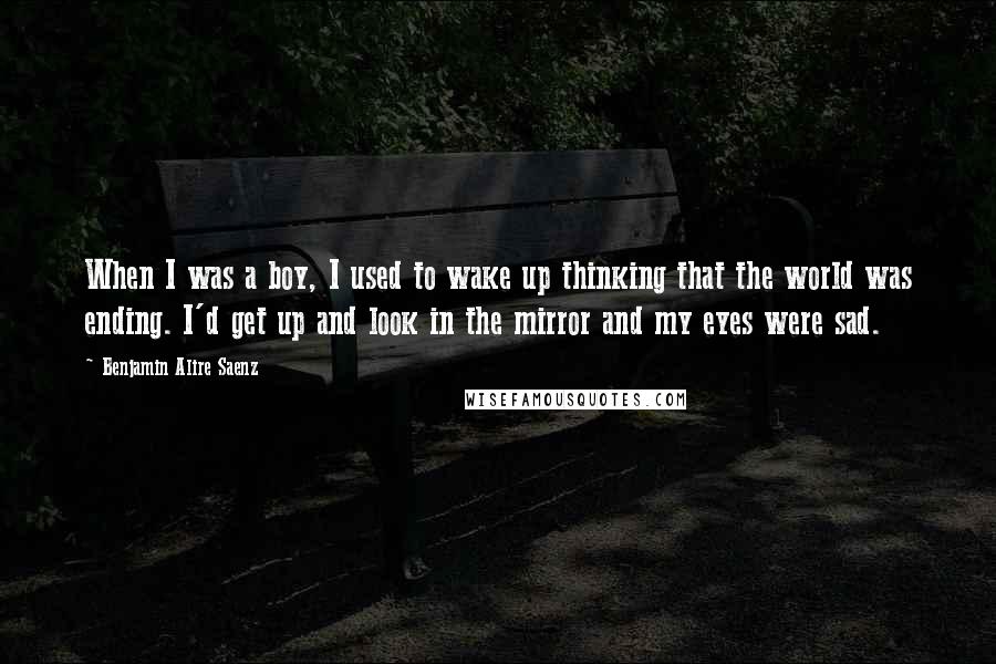 Benjamin Alire Saenz Quotes: When I was a boy, I used to wake up thinking that the world was ending. I'd get up and look in the mirror and my eyes were sad.