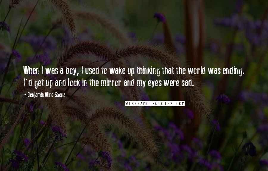 Benjamin Alire Saenz Quotes: When I was a boy, I used to wake up thinking that the world was ending. I'd get up and look in the mirror and my eyes were sad.