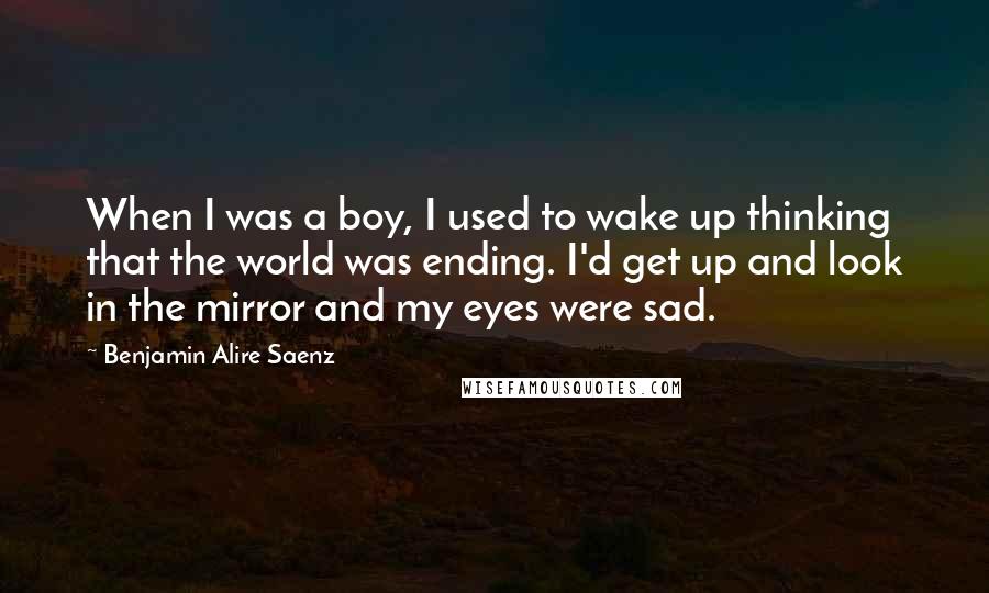 Benjamin Alire Saenz Quotes: When I was a boy, I used to wake up thinking that the world was ending. I'd get up and look in the mirror and my eyes were sad.