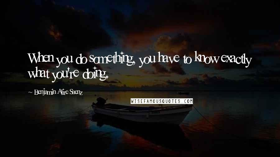 Benjamin Alire Saenz Quotes: When you do something, you have to know exactly what you're doing.