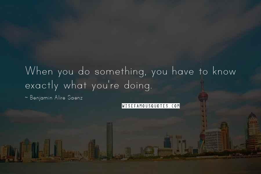 Benjamin Alire Saenz Quotes: When you do something, you have to know exactly what you're doing.